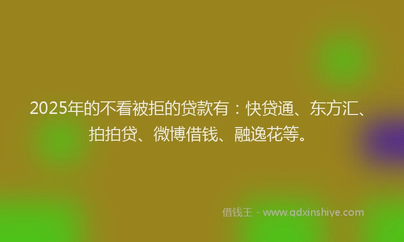 2025年的不看被拒的贷款有：快贷通、东方汇、拍拍贷、微博借钱、融逸花等。