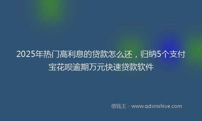 2025年热门高利息的贷款怎么还，归纳5个支付宝花呗逾期万元快速贷款软件