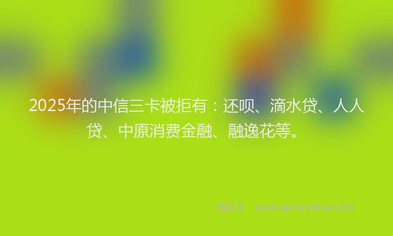 2025年的中信三卡被拒有：还呗、滴水贷、人人贷、中原消费金融、融逸花等。