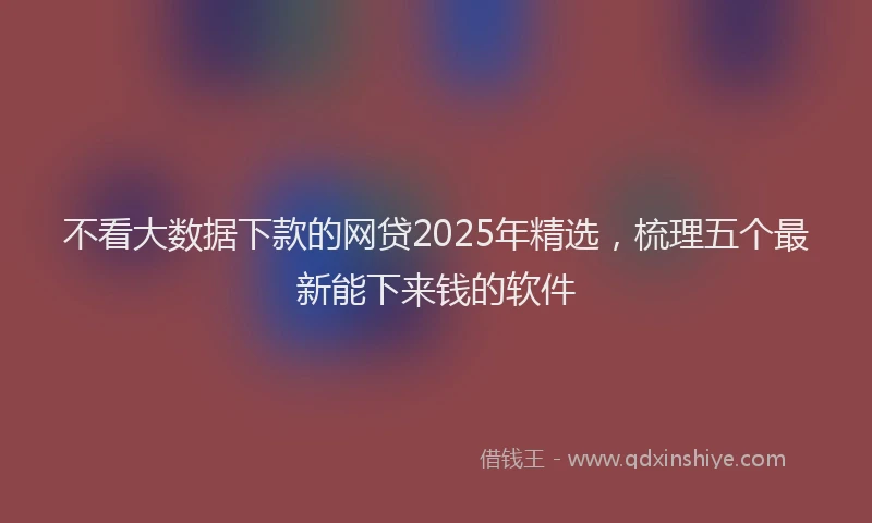 不看大数据下款的网贷2025年精选，梳理五个最新能下来钱的软件
