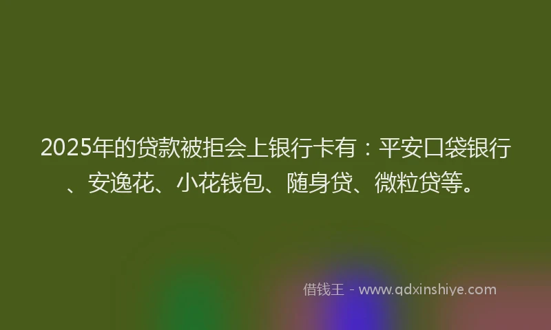 2025年的贷款被拒会上银行卡有：平安口袋银行、安逸花、小花钱包、随身贷、微粒贷等。