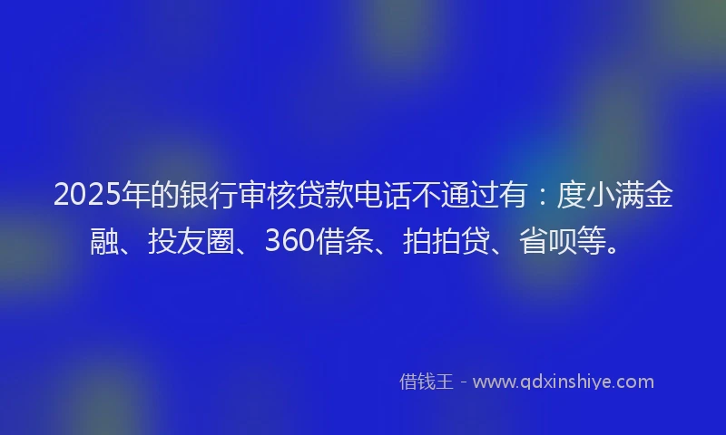 2025年的银行审核贷款电话不通过有：度小满金融、投友圈、360借条、拍拍贷、省呗等。
