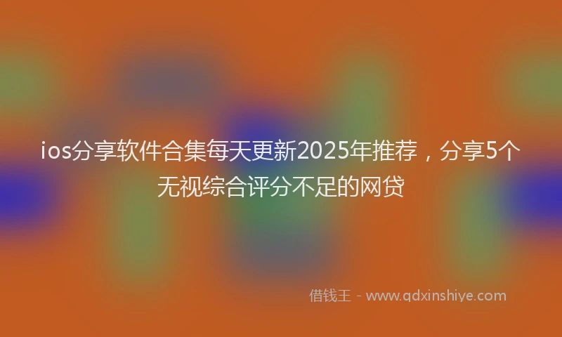 ios分享软件合集每天更新2025年推荐，分享5个无视综合评分不足的网贷