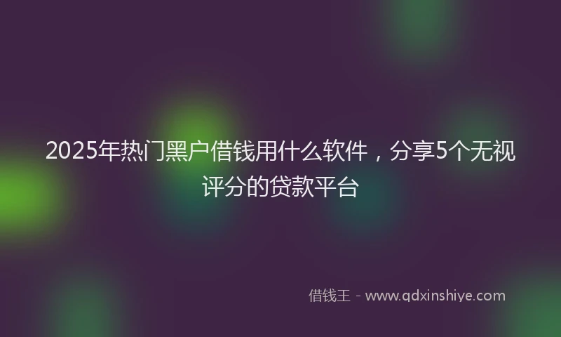 2025年热门黑户借钱用什么软件，分享5个无视评分的贷款平台