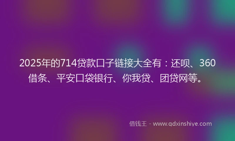 2025年的714贷款口子链接大全有：还呗、360借条、平安口袋银行、你我贷、团贷网等。