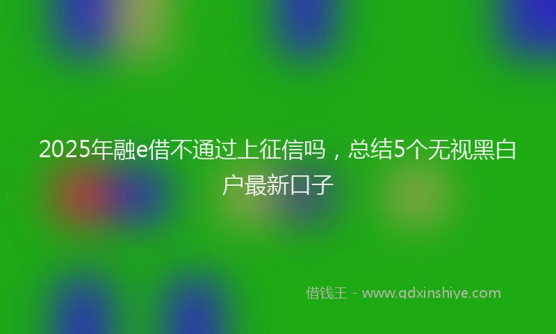 2025年融e借不通过上征信吗，总结5个无视黑白户最新口子