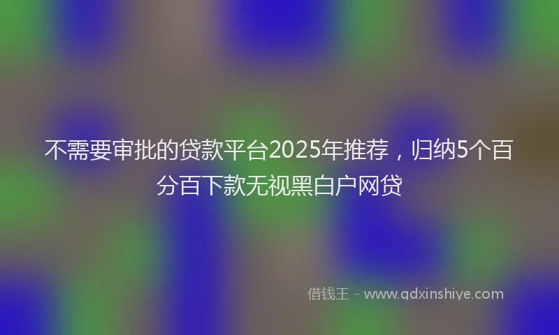 不需要审批的贷款平台2025年推荐，归纳5个百分百下款无视黑白户网贷