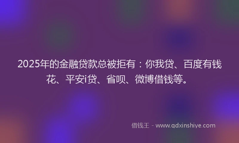 2025年的金融贷款总被拒有：你我贷、百度有钱花、平安i贷、省呗、微博借钱等。