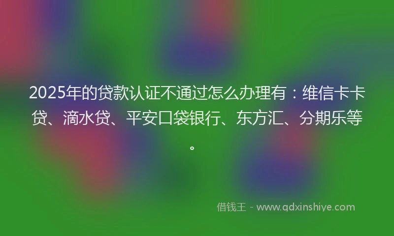 2025年的贷款认证不通过怎么办理有：维信卡卡贷、滴水贷、平安口袋银行、东方汇、分期乐等。