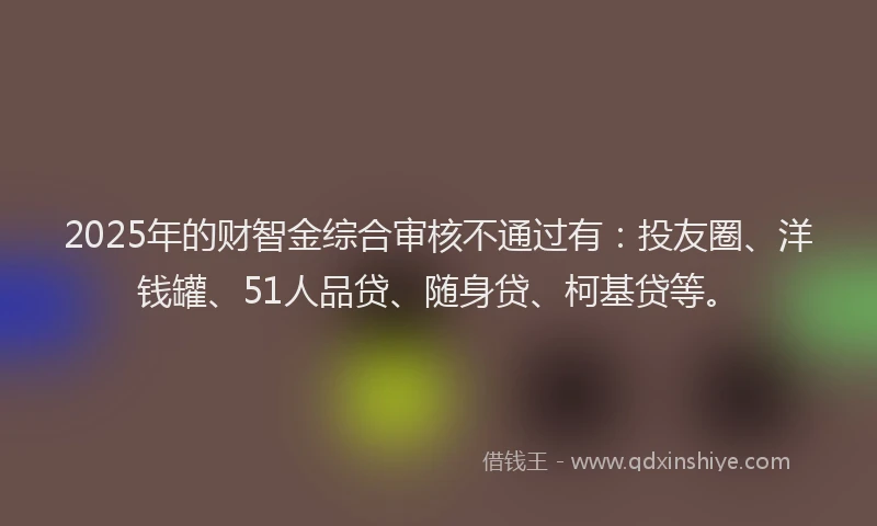 2025年的财智金综合审核不通过有：投友圈、洋钱罐、51人品贷、随身贷、柯基贷等。