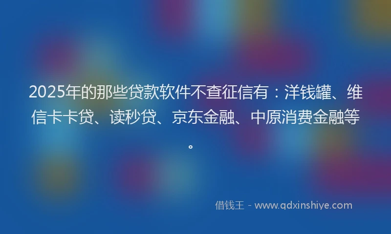 2025年的那些贷款软件不查征信有：洋钱罐、维信卡卡贷、读秒贷、京东金融、中原消费金融等。