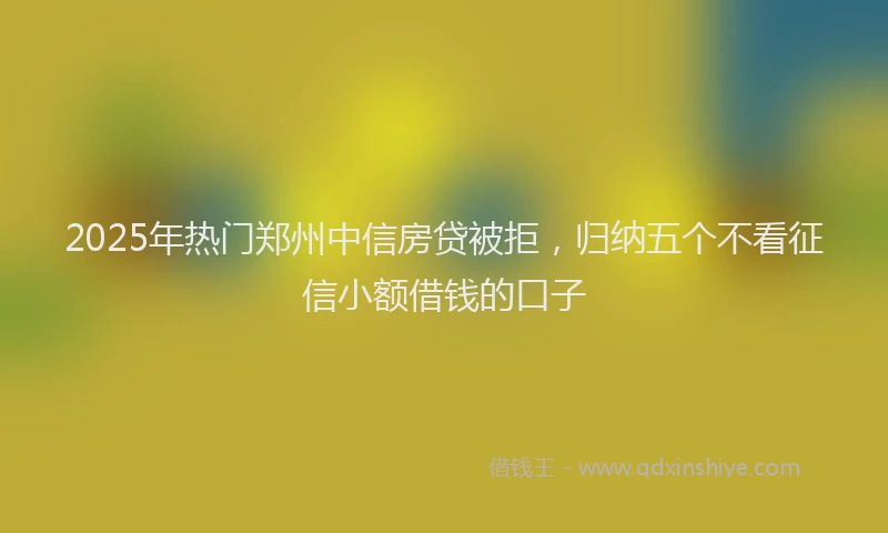 2025年热门郑州中信房贷被拒，归纳五个不看征信小额借钱的口子