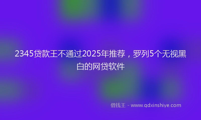 2345贷款王不通过2025年推荐，罗列5个无视黑白的网贷软件