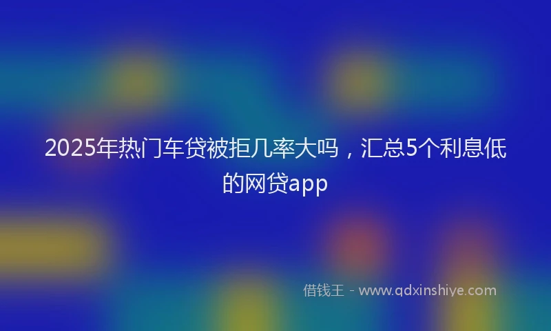 2025年热门车贷被拒几率大吗，汇总5个利息低的网贷app