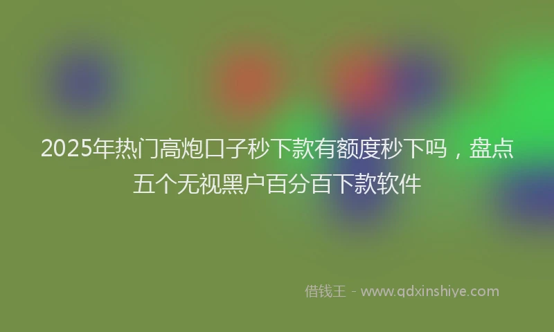 2025年热门高炮口子秒下款有额度秒下吗，盘点五个无视黑户百分百下款软件