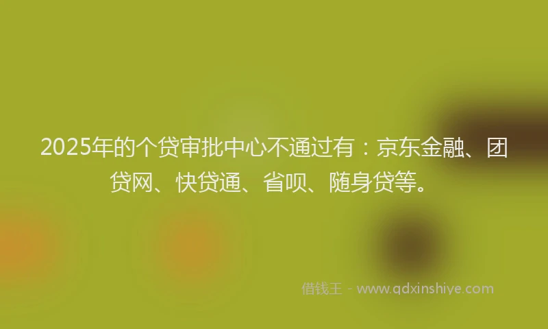 2025年的个贷审批中心不通过有：京东金融、团贷网、快贷通、省呗、随身贷等。