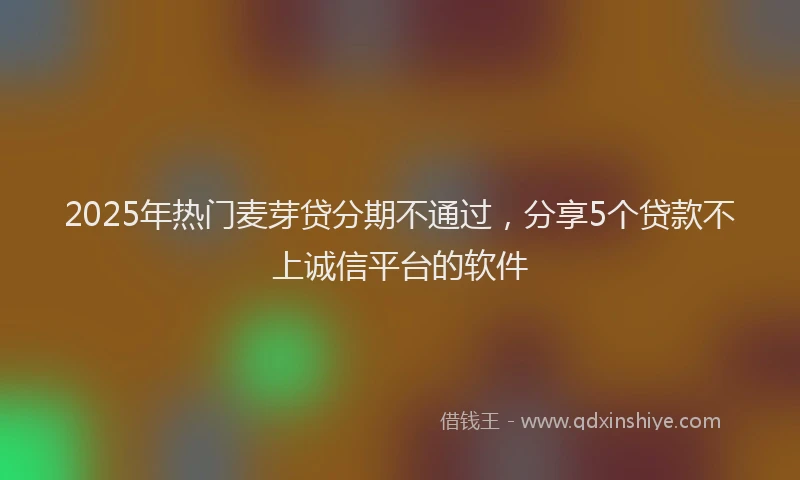 2025年热门麦芽贷分期不通过，分享5个贷款不上诚信平台的软件
