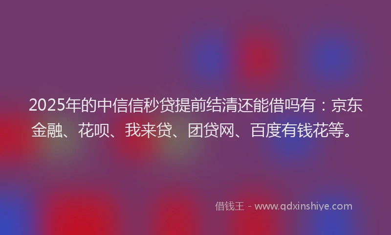 2025年的中信信秒贷提前结清还能借吗有：京东金融、花呗、我来贷、团贷网、百度有钱花等。