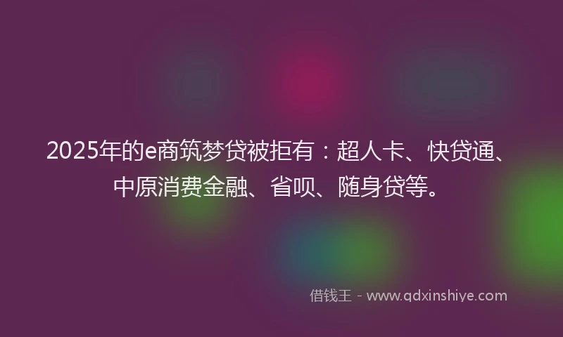 2025年的e商筑梦贷被拒有：超人卡、快贷通、中原消费金融、省呗、随身贷等。