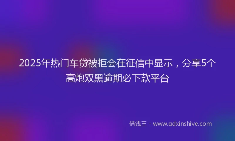 2025年热门车贷被拒会在征信中显示，分享5个高炮双黑逾期必下款平台