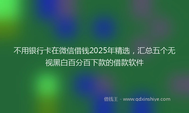 不用银行卡在微信借钱2025年精选，汇总五个无视黑白百分百下款的借款软件
