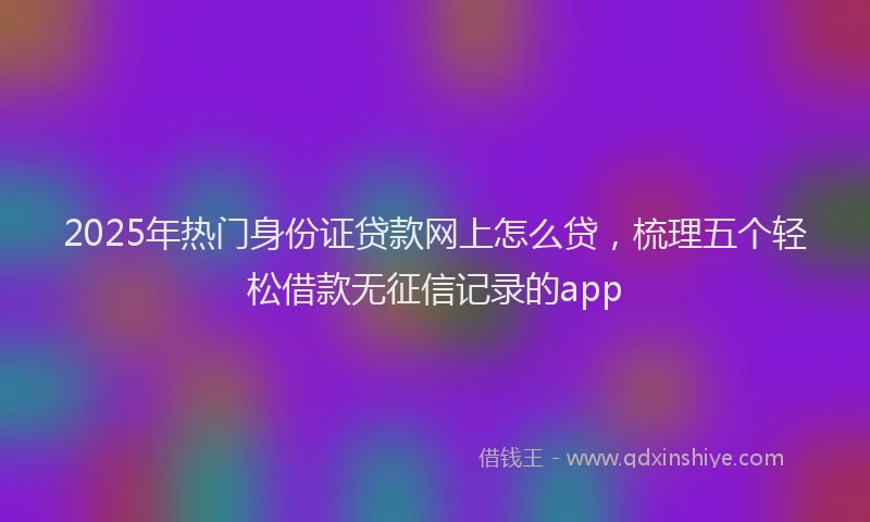 2025年热门身份证贷款网上怎么贷，梳理五个轻松借款无征信记录的app