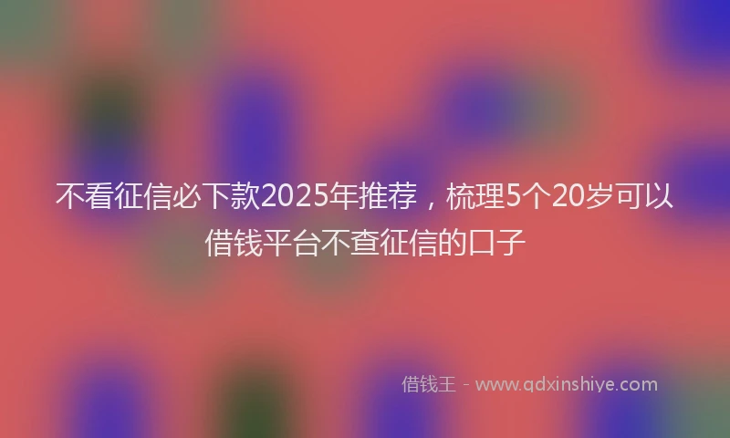 不看征信必下款2025年推荐，梳理5个20岁可以借钱平台不查征信的口子