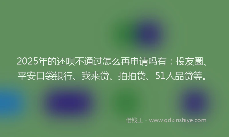2025年的还呗不通过怎么再申请吗有：投友圈、平安口袋银行、我来贷、拍拍贷、51人品贷等。