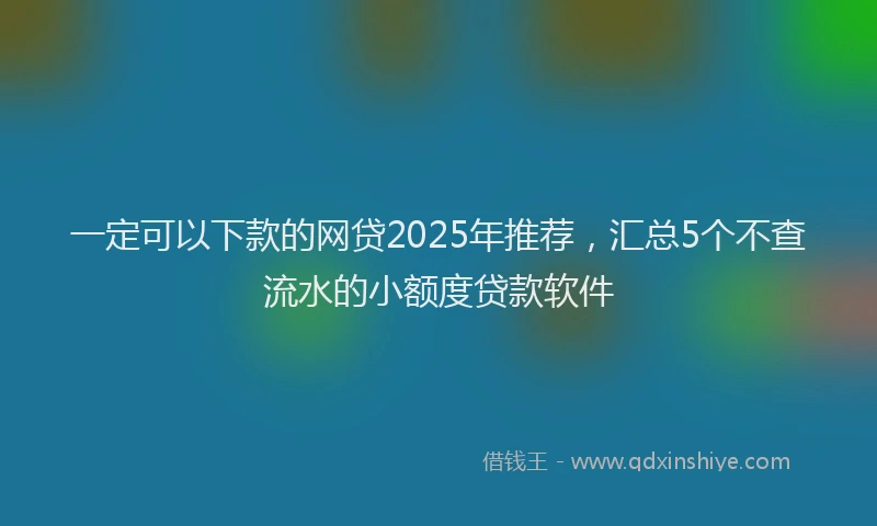 一定可以下款的网贷2025年推荐，汇总5个不查流水的小额度贷款软件