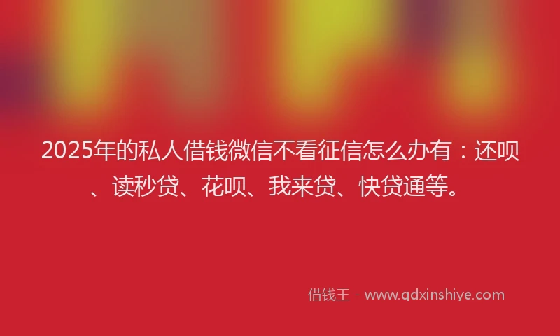 2025年的私人借钱微信不看征信怎么办有：还呗、读秒贷、花呗、我来贷、快贷通等。