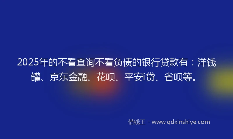 2025年的不看查询不看负债的银行贷款有：洋钱罐、京东金融、花呗、平安i贷、省呗等。