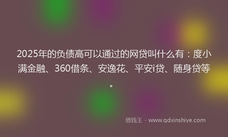 2025年的负债高可以通过的网贷叫什么有：度小满金融、360借条、安逸花、平安i贷、随身贷等。