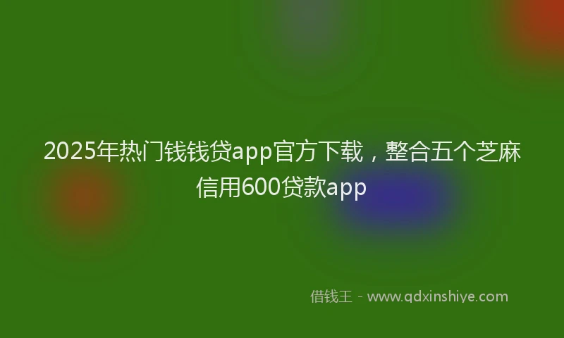 2025年热门钱钱贷app官方下载，整合五个芝麻信用600贷款app