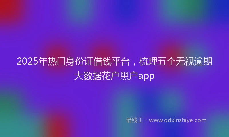 2025年热门身份证借钱平台，梳理五个无视逾期大数据花户黑户app