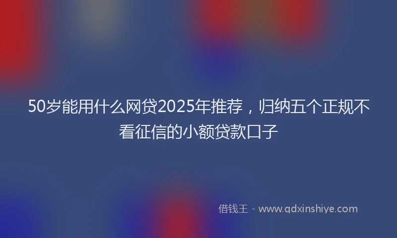 50岁能用什么网贷2025年推荐，归纳五个正规不看征信的小额贷款口子