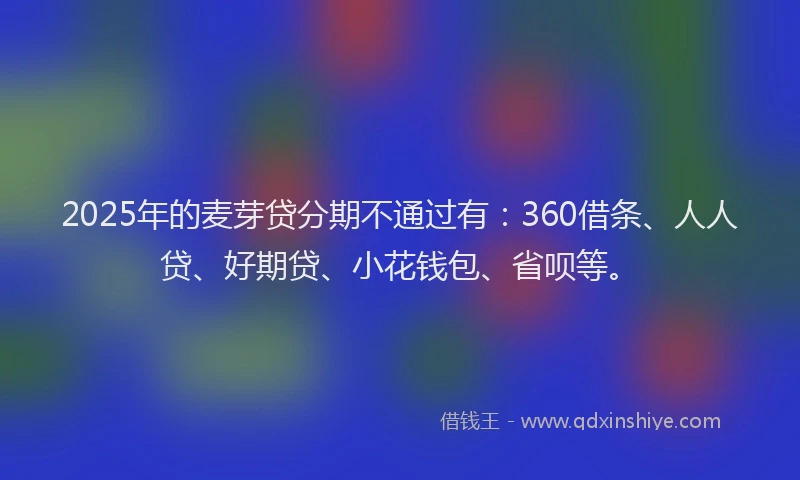 2025年的麦芽贷分期不通过有：360借条、人人贷、好期贷、小花钱包、省呗等。