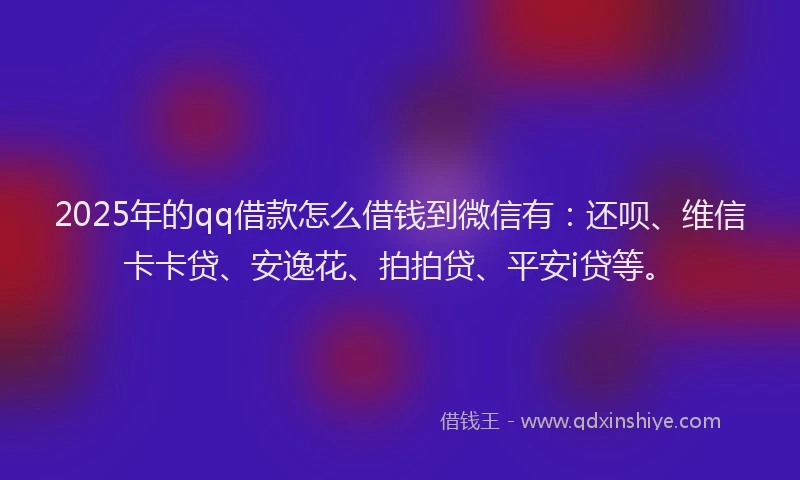 2025年的qq借款怎么借钱到微信有：还呗、维信卡卡贷、安逸花、拍拍贷、平安i贷等。