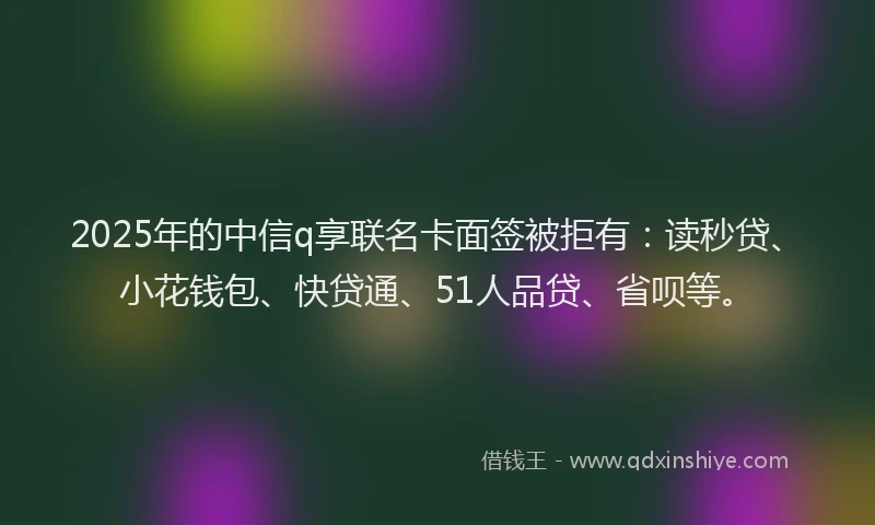 2025年的中信q享联名卡面签被拒有：读秒贷、小花钱包、快贷通、51人品贷、省呗等。
