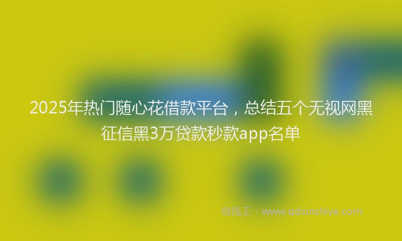 2025年热门随心花借款平台，总结五个无视网黑征信黑3万贷款秒款app名单