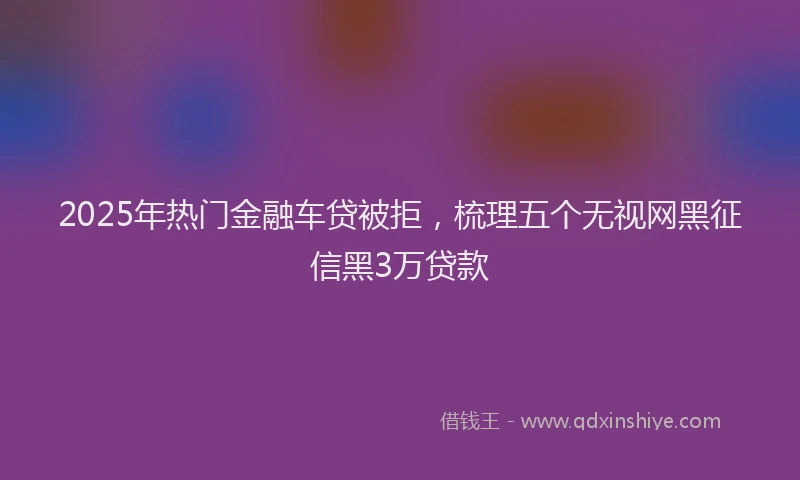 2025年热门金融车贷被拒，梳理五个无视网黑征信黑3万贷款