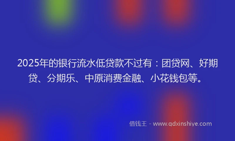 2025年的银行流水低贷款不过有：团贷网、好期贷、分期乐、中原消费金融、小花钱包等。
