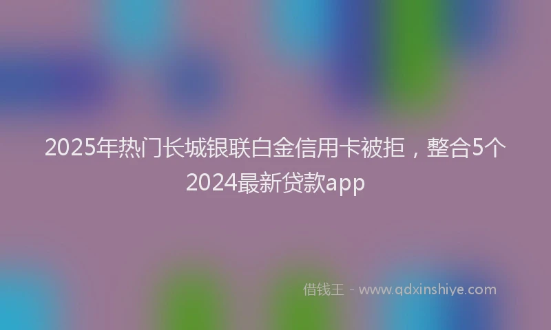 2025年热门长城银联白金信用卡被拒，整合5个2024最新贷款app