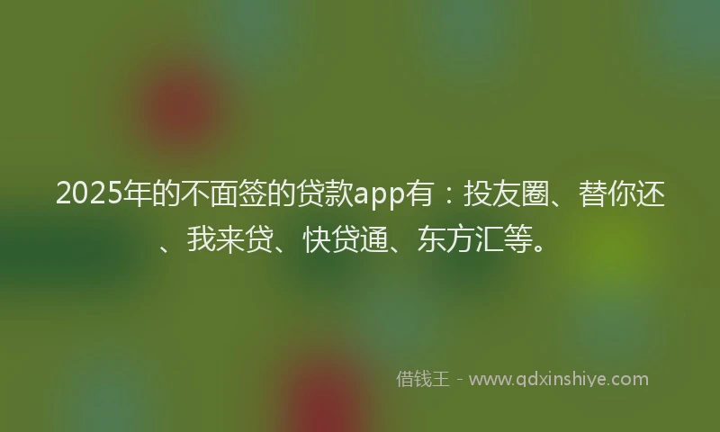 2025年的不面签的贷款app有：投友圈、替你还、我来贷、快贷通、东方汇等。