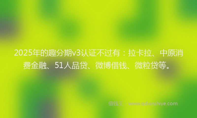 2025年的趣分期v3认证不过有：拉卡拉、中原消费金融、51人品贷、微博借钱、微粒贷等。