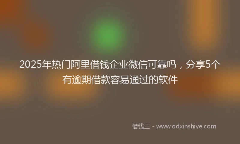 2025年热门阿里借钱企业微信可靠吗，分享5个有逾期借款容易通过的软件