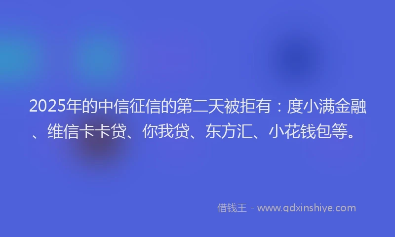 2025年的中信征信的第二天被拒有：度小满金融、维信卡卡贷、你我贷、东方汇、小花钱包等。
