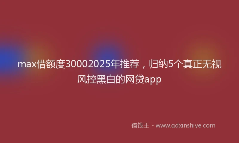 max借额度30002025年推荐，归纳5个真正无视风控黑白的网贷app