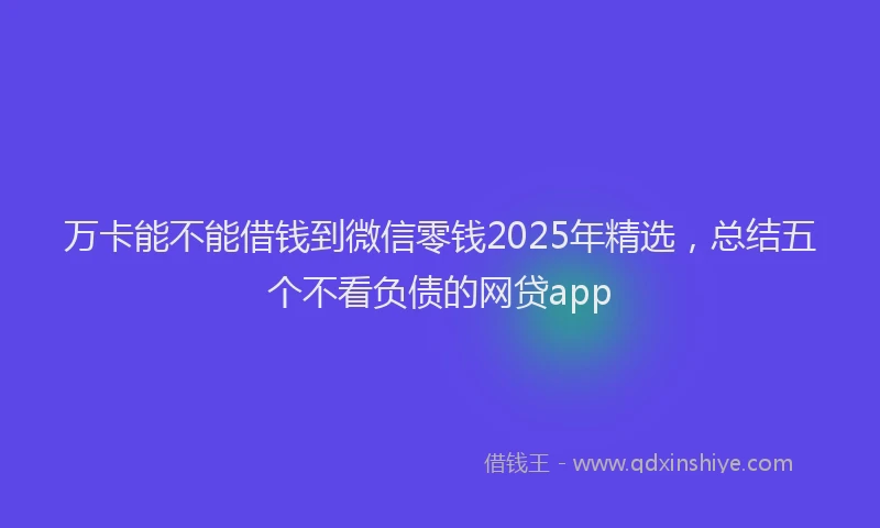 万卡能不能借钱到微信零钱2025年精选，总结五个不看负债的网贷app