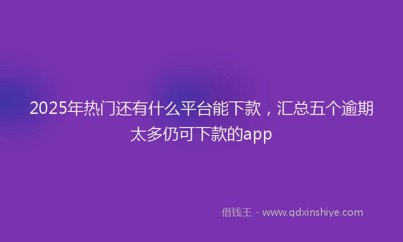 2025年热门还有什么平台能下款，汇总五个逾期太多仍可下款的app
