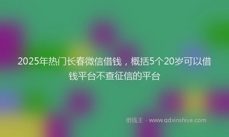 2025年热门长春微信借钱，概括5个20岁可以借钱平台不查征信的平台